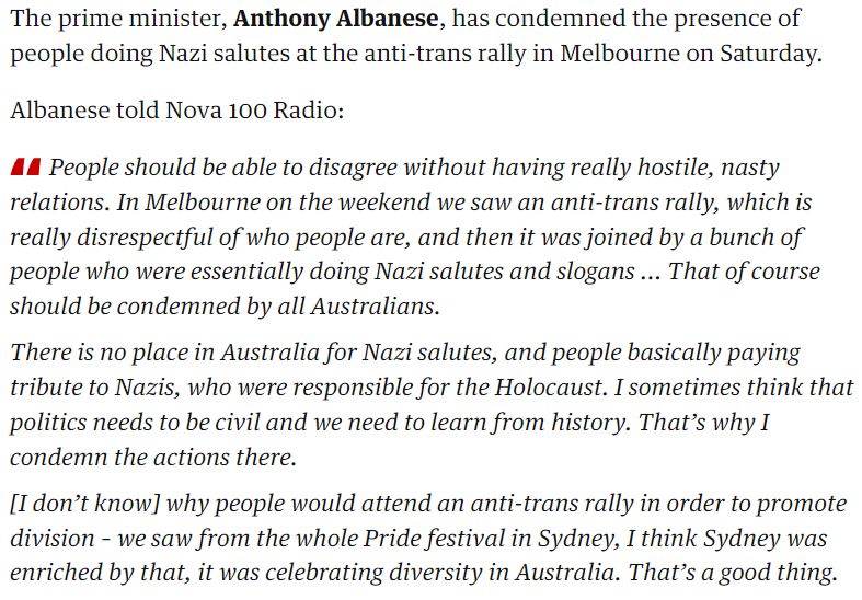 The prime minister, Anthony Albanese, has condemned the presence of people doing Nazi salutes at the anti-trans rally in Melbourne on Saturday.
<p>Albanese told Nova 100 Radio:</p>
<p>People should be able to disagree without having really hostile, nasty relations. In Melbourne on the weekend we saw an anti-trans rally, which is really disrespectful of who people are, and then it was joined by a bunch of people who were essentially doing Nazi salutes and slogans ... That of course should be condemned by all Australians.</p>
<p>There is no place in Australia for Nazi salutes, and people basically paying tribute to Nazis, who were responsible for the Holocaust. I sometimes think that politics needs to be civil and we need to learn from history. That’s why I condemn the actions there.</p>
<p>[I don’t know] why people would attend an anti-trans rally in order to promote division – we saw from the whole Pride festival in Sydney, I think Sydney was enriched by that, it was celebrating diversity in Australia. That’s a good thing." class="wp-image-472"><figcaption class=