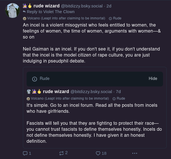 rude wizard @bitdizzy.bsky.social It's simple. Go to an incel forum. Read all the posts from incels who have girlfriends. Fascists will tell you that they are fighting to protect their race- you cannot trust fascists to define themselves honestly. Incels do not define themselves honestly. I have given it an honest definition. rude wizard @bitdizzy.bsky.social An incel is a violent misogynist who feels entitled to women, the feelings of women, the time of women, arguments with women - & so on. Neil Gaiman is an incel. If you don't see it, if you don't understand that the incel is the model citizen of rape culture, you are just indulging in pseudphil debate.
