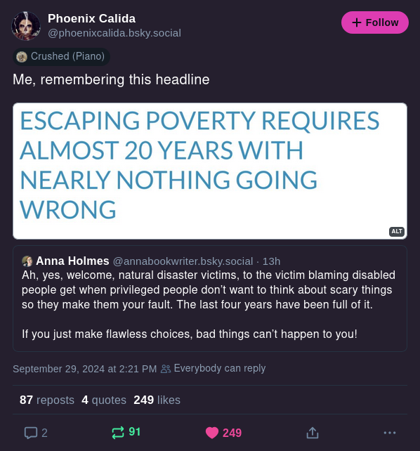 Anna Holmes @annabookwriter.bsky.social Ah, yes, welcome natural disaster victims, to the victim blaming disabled people get when privileged people don't want to think about scary things so they make them your fault. The last four years have been full of it. If you just make flawless choices, bad things can't happen to you! Phoenix Calida @phoenixcalida.bsky.social Me, remembering this headline [Escaping poverty requires almost 20 years with nearly nothing going wrong
