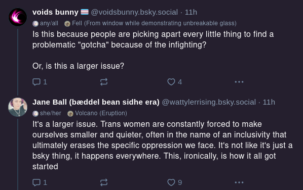 voids bunny @voidsbunny.bsky.social Is this because people are picking apart every little thing to find a problematic "gotcha" because of the infighting? Or, is this a larger issue? Jane Ball @wattylerrising.bsky.social It's a larger issue. Trans women are constantly forced to make ourselves smaller and quieter, often in the name of an inclusivity that ultimately erases the specific oppression we face. It's not like it's just a bluesky thing, it happens everywhere. This, ironically, is how it all got started.