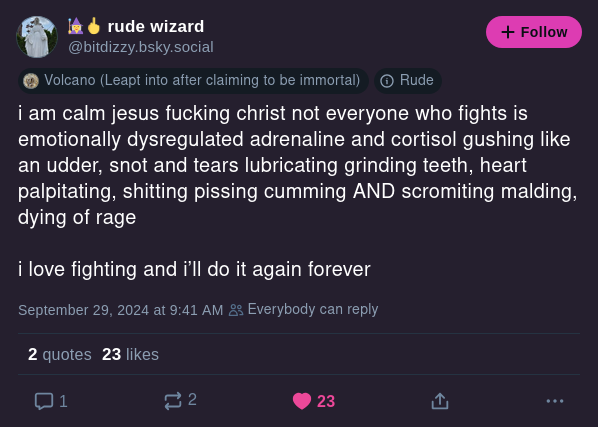 rude wizard @bitdizzy.bsky.social i am calm jesus fucking christ not everyone who fights is emotionally dysregulated adrenaline and cortisol gushing like an udder, snot and tears lubricating ginding teeth, heart palpitating, shitting pissing cumming AND scromiting malding, dying of rage i love fighting and i'll do it again forever