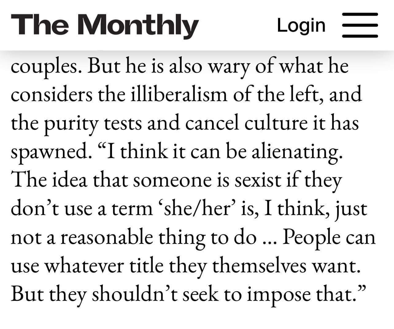 Article in The Monthly
<p>...But [Anthony Albanese] is also wary of what he considers the illiberalism of the left, and the purity tests and cancel culture it has spawned. "I think it can be alienating. The idea that someone is sexist if they don't use a term 'she/her' is, I think, just not a reasonable thing to do ... People can use whatever title they themselves want. But they shouldn't seek to impose that."" class="wp-image-466"><figcaption class=