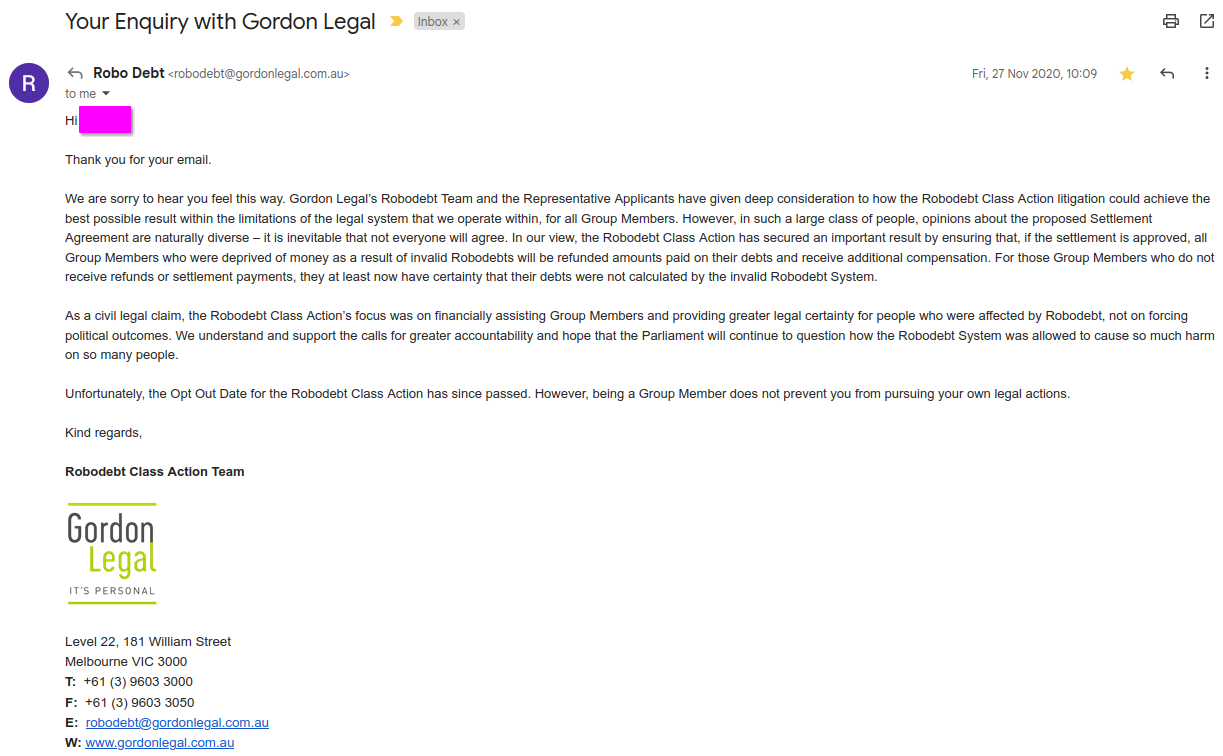 Hi [Phoebe],
<p>Thank you for your email.</p>
<p>We are sorry to hear you feel this way. Gordon Legal’s Robodebt Team and the Representative Applicants have given deep consideration to how the Robodebt Class Action litigation could achieve the best possible result within the limitations of the legal system that we operate within, for all Group Members. However, in such a large class of people, opinions about the proposed Settlement Agreement are naturally diverse – it is inevitable that not everyone will agree. In our view, the Robodebt Class Action has secured an important result by ensuring that, if the settlement is approved, all Group Members who were deprived of money as a result of invalid Robodebts will be refunded amounts paid on their debts and receive additional compensation. For those Group Members who do not receive refunds or settlement payments, they at least now have certainty that their debts were not calculated by the invalid Robodebt System.</p>
<p>As a civil legal claim, the Robodebt Class Action’s focus was on financially assisting Group Members and providing greater legal certainty for people who were affected by Robodebt, not on forcing political outcomes. We understand and support the calls for greater accountability and hope that the Parliament will continue to question how the Robodebt System was allowed to cause so much harm on so many people.</p>
<p>Unfortunately, the Opt Out Date for the Robodebt Class Action has since passed. However, being a Group Member does not prevent you from pursuing your own legal actions.</p>
<p>Kind regards,</p>
<p>Robodebt Class Action Team" class="wp-image-403"><figcaption class=