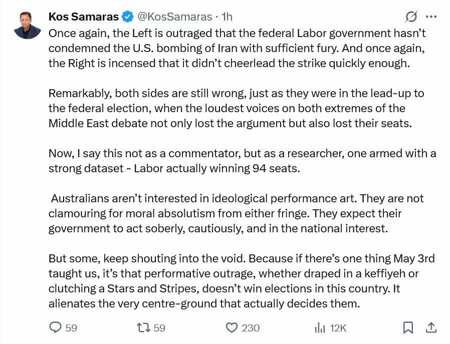 Tweet by Kos Samaras Once again, the Left is outraged that the federal Labor government hasn’t condemned the U.S. bombing of Iran with sufficient fury. And once again, the Right is incensed that it didn’t cheerlead the strike quickly enough. Remarkably, both sides are still wrong, just as they were in the lead-up to the federal election, when the loudest voices on both extremes of the Middle East debate not only lost the argument but also lost their seats. Now, I say this not as a commentator, but as a researcher, one armed with a strong dataset - Labor actually winning 94 seats. Australians aren’t interested in ideological performance art. They are not clamouring for moral absolutism from either fringe. They expect their government to act soberly, cautiously, and in the national interest. But some, keep shouting into the void. Because if there’s one thing May 3rd taught us, it’s that performative outrage, whether draped in a keffiyeh or clutching a Stars and Stripes, doesn’t win elections in this country. It alienates the very centre-ground that actually decides them.
