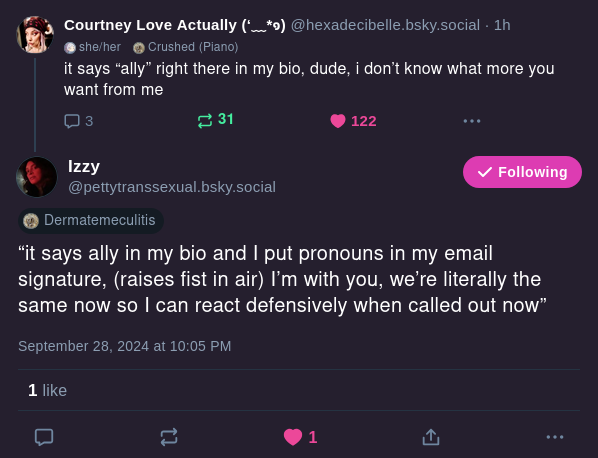 Courtney Love Actually @hexadecibelle.bsky.socialit says "ally" right there in my bio, dude, i don't know what more you want from me Izzy @prettytranssexual.bsky.social "it says ally in my bio and I put pronouns in my email signature, (raises fist in the air) I'm with you, we're literally the same now so I can react defensively when called out now