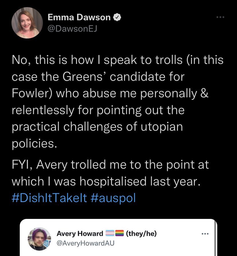 Emma Dawson @Dawsonej "No, this is how I speak to trolls (in this case the Greens' candidate for Fowler) who abuse me personally & relentlessly for pointing out the practical challenges of utopian policies. FYI, Avery trolled me to the point at which I was hospitalised last year. #DishItTakeIt #auspol"