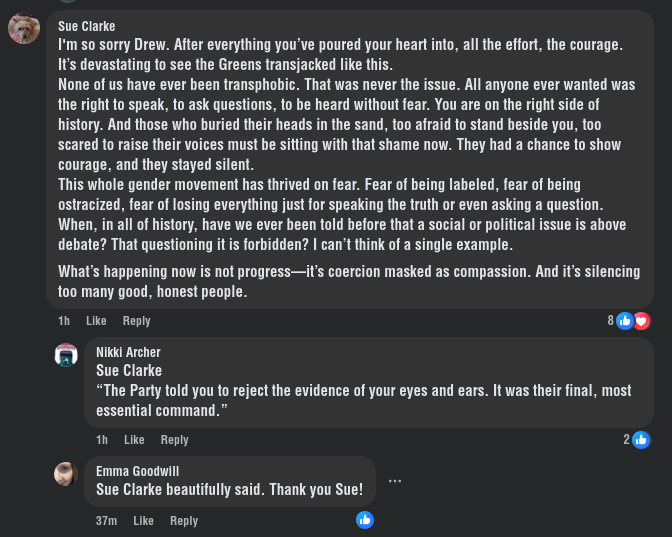I'm so sorry Drew. After everything you’ve poured your heart into, all the effort, the courage. It’s devastating to see the Greens transjacked like this. None of us have ever been transphobic. That was never the issue. All anyone ever wanted was the right to speak, to ask questions, to be heard without fear. You are on the right side of history. And those who buried their heads in the sand, too afraid to stand beside you, too scared to raise their voices must be sitting with that shame now. They had a chance to show courage, and they stayed silent. This whole gender movement has thrived on fear. Fear of being labeled, fear of being ostracized, fear of losing everything just for speaking the truth or even asking a question. When, in all of history, have we ever been told before that a social or political issue is above debate? That questioning it is forbidden? I can’t think of a single example. What’s happening now is not progress—it’s coercion masked as compassion. And it’s silencing too many good, honest people.