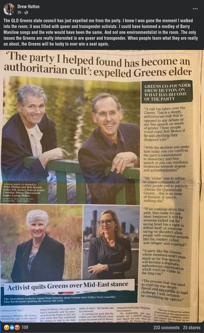 Drew Hutton Sonersotpda122m129hh3c00084uu445h5tmaama25alc04f49295t17c409 · The QLD Greens state council has just expelled me from the party. I knew I was gone the moment I walked into the room; it was filled with queer and transgender activists. I could have hummed a medley of Barry Manilow songs and the vote would have been the same. And not one environmentalist in the room. The only issues the Greens are really interested in are queer and transgender. When people learn what they are really on about, the Greens will be lucky to ever win a seat again.