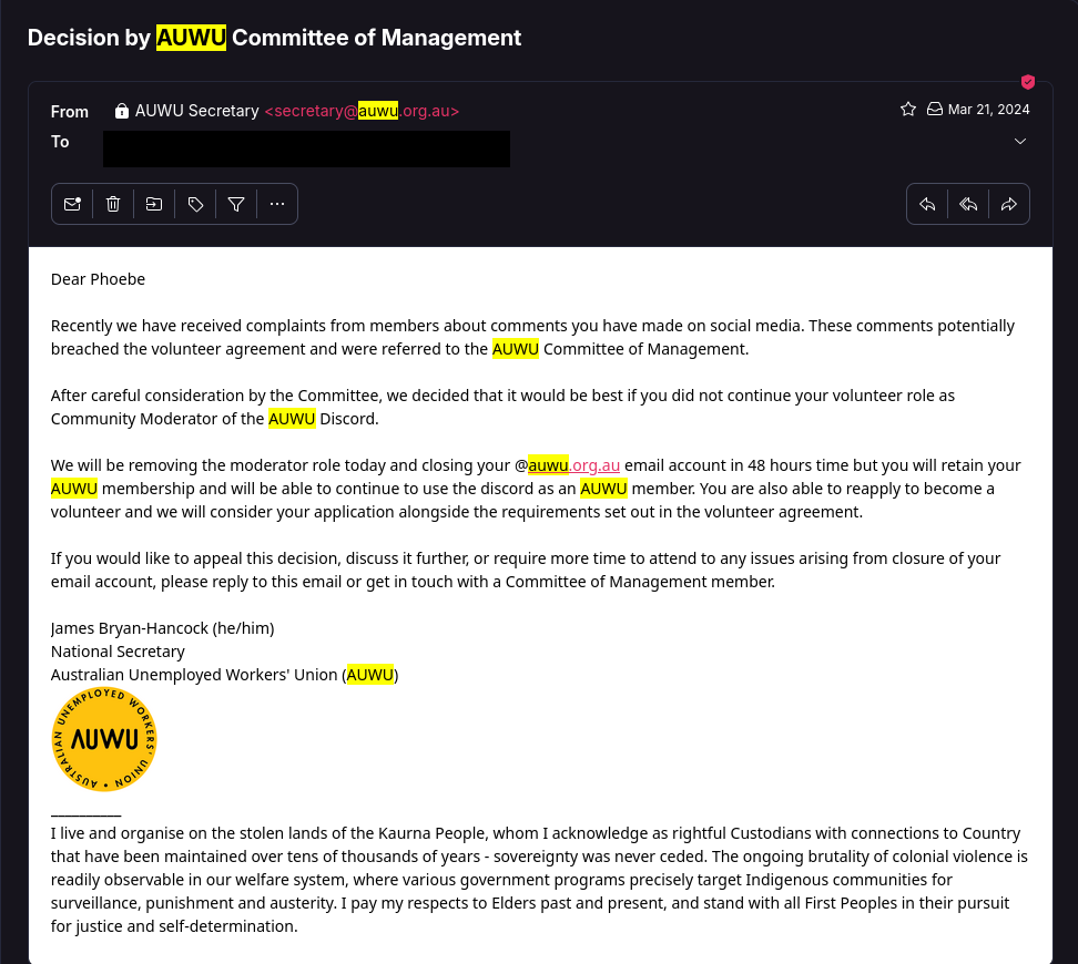 Dear Phoebe Recently we have received complaints from members about comments you have made on social media. These comments potentially breached the volunteer agreement and were referred to the AUWU Committee of Management. After careful consideration by the Committee, we decided that it would be best if you did not continue your volunteer role as Community Moderator of the AUWU Discord. We will be removing the moderator role today and closing your @auwu.org.au email account in 48 hours time but you will retain your AUWU membership and will be able to continue to use the discord as an AUWU member. You are also able to reapply to become a volunteer and we will consider your application alongside the requirements set out in the volunteer agreement. If you would like to appeal this decision, discuss it further, or require more time to attend to any issues arising from closure of your email account, please reply to this email or get in touch with a Committee of Management member. James Bryan-Hancock (he/him) National Secretary Australian Unemployed Workers' Union (AUWU)